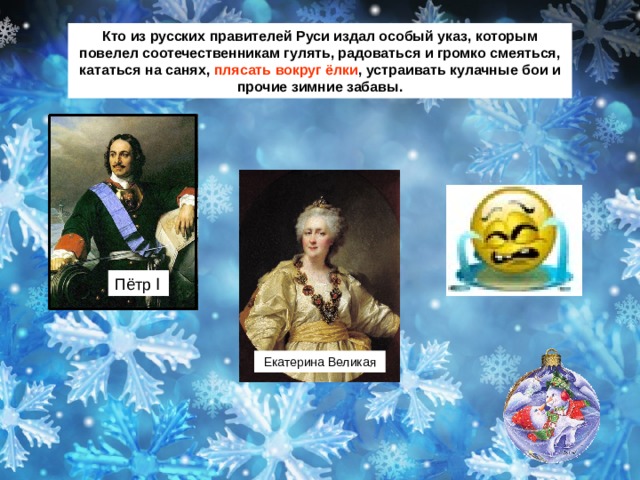 Кто из русских правителей Руси издал особый указ, которым повелел соотечественникам гулять, радоваться и громко смеяться, кататься на санях, плясать вокруг ёлки , устраивать кулачные бои и прочие зимние забавы. Пётр Ӏ Екатерина Великая 