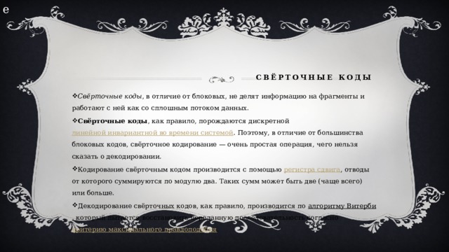 е        Свёрточные коды   Свёрточные коды , в отличие от блоковых, не делят информацию на фрагменты и работают с ней как со сплошным потоком данных. Свёрточные коды , как правило, порождаются дискретной  линейной инвариантной во времени системой . Поэтому, в отличие от большинства блоковых кодов, свёрточное кодирование — очень простая операция, чего нельзя сказать о декодировании. Кодирование свёрточным кодом производится с помощью  регистра сдвига , отводы от которого суммируются по модулю два. Таких сумм может быть две (чаще всего) или больше. Декодирование свёрточных кодов, как правило, производится по  алгоритму Витерби , который пытается восстановить переданную последовательность согласно  критерию максимального правдоподобия . 