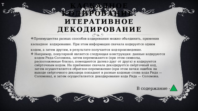 т Каскадное кодирование. Итеративное декодирование Преимущества разных способов кодирования можно объединить, применив каскадное кодирование. При этом информация сначала кодируется одним кодом, а затем другим, в результате получается код-произведение. Например, популярной является следующая конструкция: данные кодируются кодом Рида-Соломона, затем перемежаются (при этом символы, расположенные близко, помещаются далеко друг от друга) и кодируются свёрточным кодом. На приёмнике сначала декодируется свёрточный код, затем осуществляется обратное перемежение (при этом пачки ошибок на выходе свёрточного декодера попадают в разные кодовые слова кода Рида — Соломона), и затем осуществляется декодирование кода Рида — Соломона. В содержание - 