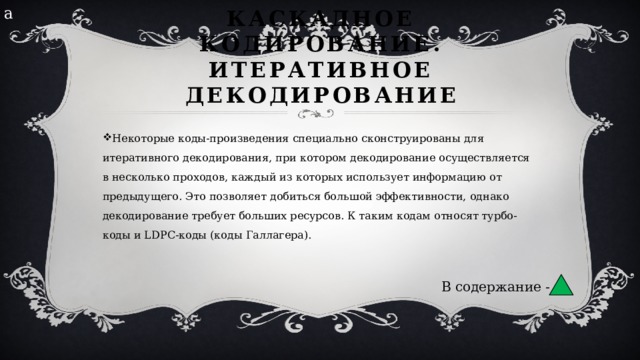 а Каскадное кодирование. Итеративное декодирование Некоторые коды-произведения специально сконструированы для итеративного декодирования, при котором декодирование осуществляется в несколько проходов, каждый из которых использует информацию от предыдущего. Это позволяет добиться большой эффективности, однако декодирование требует больших ресурсов. К таким кодам относят турбо-коды и LDPC-коды (коды Галлагера). В содержание - 