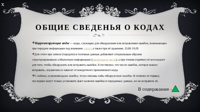 х Общие сведенья о кодах Корректирующие коды  — коды, служащие для обнаружения или исправления ошибок, возникающих при передаче информации под влиянием  помех , а также при её хранении. 33,86 19,05 Для этого при записи (передаче) в полезные данные добавляют специальным образом структурированную  избыточную  информацию ( контрольное число ), а при чтении (приёме) её используют для того, чтобы обнаружить или исправить ошибки. Естественно, что число ошибок, которое можно исправить, ограничено и зависит от конкретного применяемого кода. С  кодами, исправляющими ошибки , тесно связаны  коды обнаружения ошибок . В отличие от первых, последние могут только установить факт наличия ошибки в переданных данных, но не исправить её. В содержание -  