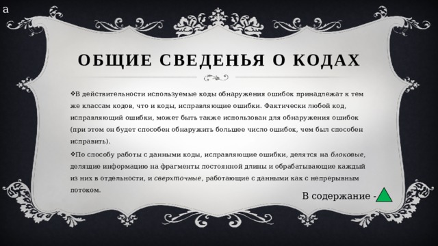 а Общие сведенья о кодах В действительности используемые коды обнаружения ошибок принадлежат к тем же классам кодов, что и коды, исправляющие ошибки. Фактически любой код, исправляющий ошибки, может быть также использован для обнаружения ошибок (при этом он будет способен обнаружить большее число ошибок, чем был способен исправить). По способу работы с данными коды, исправляющие ошибки, делятся на  блоковые , делящие информацию на фрагменты постоянной длины и обрабатывающие каждый из них в отдельности, и  сверхточные , работающие с данными как с непрерывным потоком. В содержание - 