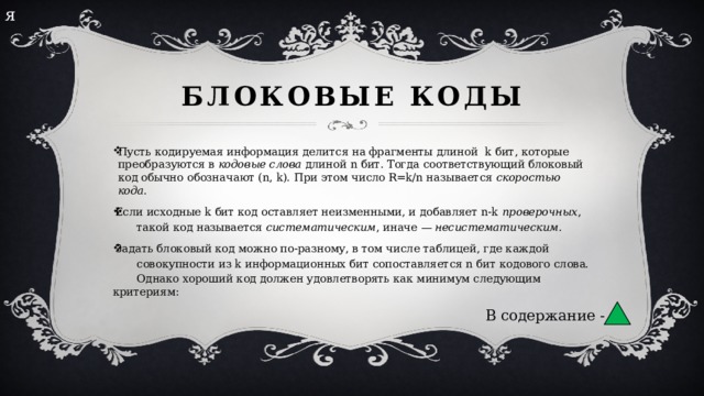 я Блоковые коды Пусть кодируемая информация делится на фрагменты длиной  k бит, которые преобразуются в  кодовые слова  длиной n бит. Тогда соответствующий блоковый код обычно обозначают (n, k). При этом число R=k/n называется  скоростью кода . Если исходные k бит код оставляет неизменными, и добавляет n-k  проверочных ,  такой код называется  систематическим , иначе —  несистематическим . Задать блоковый код можно по-разному, в том числе таблицей, где каждой  совокупности из k информационных бит сопоставляется n бит кодового слова.  Однако хороший код должен удовлетворять как минимум следующим критериям: В содержание - 