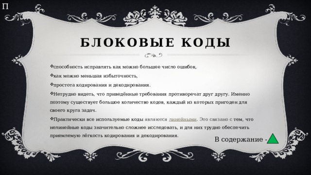 П Блоковые коды способность исправлять как можно большее число ошибок, как можно меньшая избыточность, простота кодирования и декодирования. Нетрудно видеть, что приведённые требования противоречат друг другу. Именно поэтому существует большое количество кодов, каждый из которых пригоден для своего круга задач. Практически все используемые коды являются  линейными . Это связано с тем, что нелинейные коды значительно сложнее исследовать, и для них трудно обеспечить приемлемую лёгкость кодирования и декодирования. В содержание - 
