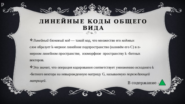 р Линейные коды общего вида Линейный блоковый код  — такой код, что множество его  кодовых слов  образует k-мерное линейное подпространство (назовём его C) в n-мерном линейном пространстве,  изоморфное  пространству k -битных  векторов. Это значит, что операция кодирования соответствует умножению исходного k -битного вектора на невырожденную матрицу G, называемую  порождающей матрицей . В содержание - 