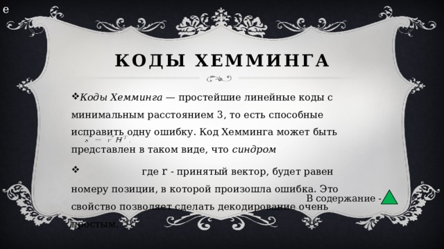 е Коды Хемминга Коды Хемминга  — простейшие линейные коды с минимальным расстоянием 3, то есть способные исправить одну ошибку. Код Хемминга может быть представлен в таком виде, что  синдром  где r - принятый вектор, будет равен номеру позиции, в которой произошла ошибка. Это свойство позволяет сделать декодирование очень простым. В содержание - 