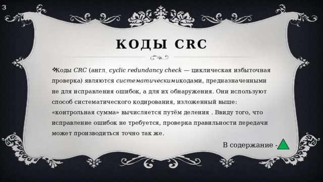 з Коды CRC Коды  CRC  (англ .   cyclic redundancy check  — циклическая избыточная проверка) являются  систематическими кодами, предназначенными не для исправления ошибок, а для их обнаружения. Они используют способ систематического кодирования, изложенный выше: «контрольная сумма» вычисляется путём деления . Ввиду того, что исправление ошибок не требуется, проверка правильности передачи может производиться точно так же. В содержание - 