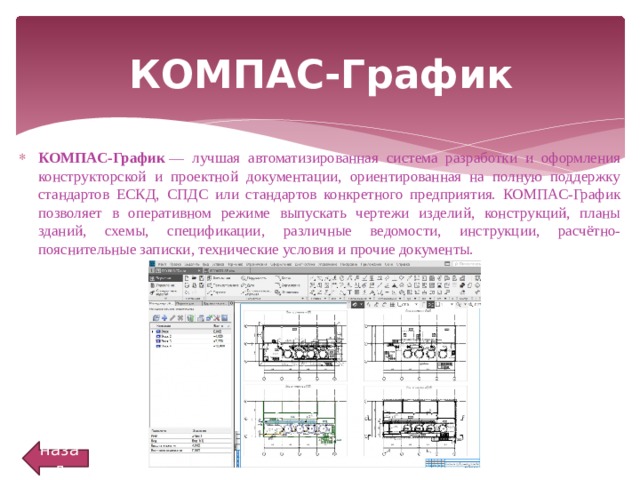 КОМПАС-График КОМПАС-График  — лучшая автоматизированная система разработки и оформления конструкторской и проектной документации, ориентированная на полную поддержку стандартов ЕСКД, СПДС или стандартов конкретного предприятия. КОМПАС-График позволяет в оперативном режиме выпускать чертежи изделий, конструкций, планы зданий, схемы, спецификации, различные ведомости, инструкции, расчётно-пояснительные записки, технические условия и прочие документы. назад 