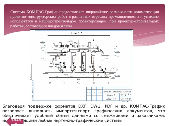  Система КОМПАС-График предоставляет широчайшие возможности автоматизации проектно-конструкторских работ в различных отраслях промышленности и успешно используется в машиностроительном проектировании, при проектно-строительных работах, составлении планов и схем. Благодаря поддержке форматов DXF, DWG, PDF и др. КОМПАС-График позволяет выполнять импорт/экспорт графических документов, что обеспечивает удобный обмен данными со смежниками и заказчиками, использующими любые чертежно-графические системы назад 