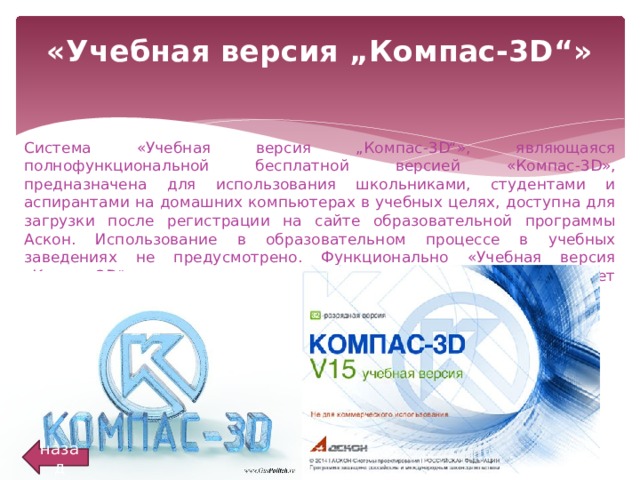 «Учебная версия „Компас-3D“»   Система «Учебная версия „Компас-3D“», являющаяся полнофункциональной бесплатной версией «Компас-3D», предназначена для использования школьниками, студентами и аспирантами на домашних компьютерах в учебных целях, доступна для загрузки после регистрации на сайте образовательной программы Аскон. Использование в образовательном процессе в учебных заведениях не предусмотрено. Функционально «Учебная версия „Компас-3D“» ничем не отличается от профессиональной и обладает полным комплектом библиотек и приложений. Сравнение продуктов назад 
