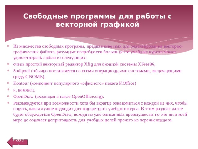 Свободные программы для работы с векторной графикой   Из множества свободных программ, предназначенных для редактирования векторно-графических файлов, разумные потребности большинства учебных курсов может удовлетворить любая из следующих: очень простой векторный редактор Xfig для оконной системы XFree86, Sodipodi (обычно поставляется со всеми операционными системами, включающими среду GNOME), Kontour (компонент популярного «офисного» пакета KOffice) и, наконец, OpenDraw (входящая в пакет OpenOffice.org). Рекомендуется при возможности хотя бы вкратце ознакомиться с каждой из них, чтобы понять, какая лучше подходит для конкретного учебного курса. В этом разделе далее будет обсуждаться OpenDraw, исходя из уже описанных преимуществ, но это ни в коей мере не означает непригодность для учебных целей прочего из перечисленного. назад 
