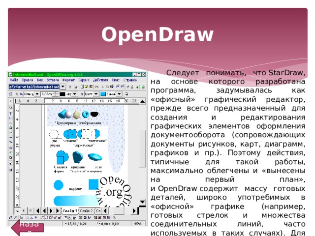 OpenDraw Следует понимать, что StarDraw, на основе которого разработана программа, задумывалась как «офисный» графический редактор, прежде всего предназначенный для создания и редактирования графических элементов оформления документооборота (сопровождающих документы рисунков, карт, диаграмм, графиков и пр.). Поэтому действия, типичные для такой работы, максимально облегчены и «вынесены на первый план», и OpenDraw содержит массу готовых деталей, широко употребимых в «офисной» графике (например, готовых стрелок и множества соединительных линий, часто используемых в таких случаях). Для технического черчения и схемотехники OpenDraw не приспособлена (хотя при случае в ней можно создать простой чертеж или электронную схему). назад 