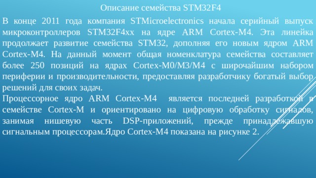 Описание семейства STM32F4 В конце 2011 года компания STMicroelectronics начала серийный выпуск микроконтроллеров STM32F4xx на ядре ARM Cortex‑M4. Эта линейка продолжает развитие семейства STM32, дополняя его новым ядром ARM Cortex-M4. На данный момент общая номенклатура семейства составляет более 250 позиций на ядрах Cortex-M0/M3/M4 с широчайшим набором периферии и производительности, предоставляя разработчику богатый выбор решений для своих задач. Процессорное ядро ARM Cortex-M4 является последней разработкой в семействе Cortex-M и ориентировано на цифровую обработку сигналов, занимая нишевую часть DSP-приложений, прежде принадлежавшую сигнальным процессорам.Ядро Cortex-M4 показана на рисунке 2. 