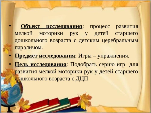  Объект исследования : процесс развития мелкой моторики рук у детей старшего дошкольного возраста с детским церебральным параличом. Предмет исследования : Игры – упражнения. Цель исследования : Подобрать серию игр для развития мелкой моторики рук у детей старшего дошкольного возраста с ДЦП 