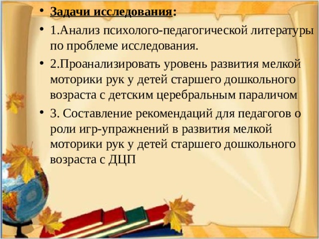 Задачи исследования : 1.Анализ психолого-педагогической литературы по проблеме исследования. 2.Проанализировать уровень развития мелкой моторики рук у детей старшего дошкольного возраста с детским церебральным параличом 3. Составление рекомендаций для педагогов о роли игр-упражнений в развития мелкой моторики рук у детей старшего дошкольного возраста с ДЦП  
