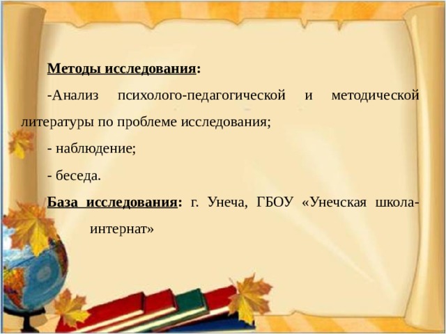 Методы исследования : -Анализ психолого-педагогической и методической литературы по проблеме исследования; - наблюдение; - беседа. База исследования : г. Унеча, ГБОУ «Унечская школа-  интернат» 