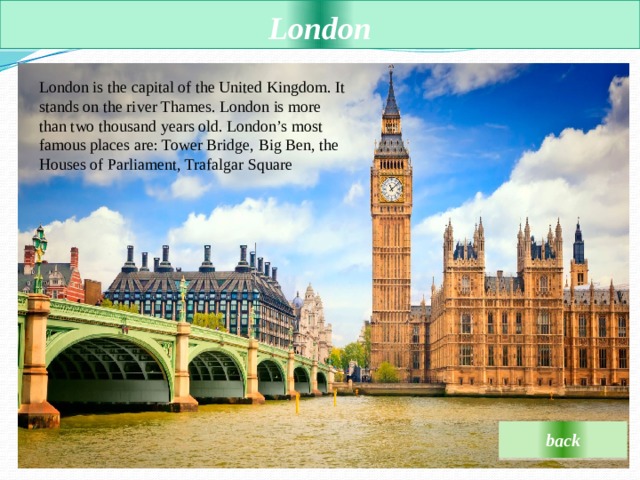 London London is the capital of the United Kingdom. It stands on the river Thames. London is more than two thousand years old. London’s most famous places are: Tower Bridge, Big Ben, the Houses of Parliament, Trafalgar Square back 