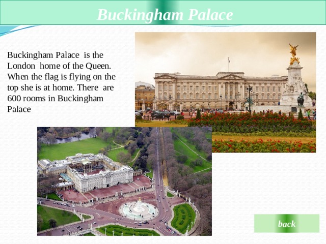  Buckingham Palace  Buckingham Palace  is the London  home of the Queen. When the flag is flying on the top she is at home. There  are 600 rooms in Buckingham Palace back 