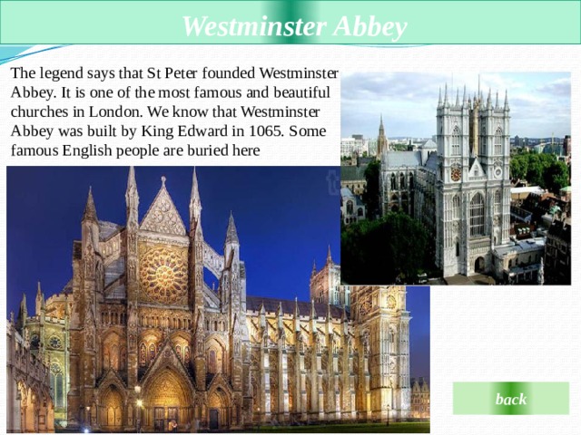  Westminster Abbey The legend says that St Peter founded Westminster Abbey. It is one of the most famous and beautiful churches in London. We know that Westminster Abbey was built by King Edward in 1065. Some famous English people are buried here  back 