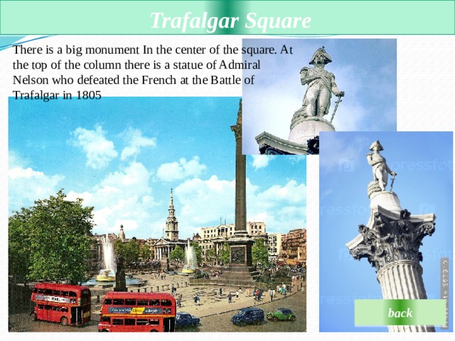  Trafalgar Square There is a big monument In the center of the square. At the top of the column there is a statue of Admiral Nelson who defeated the French at the Battle of Trafalgar in 1805  back 