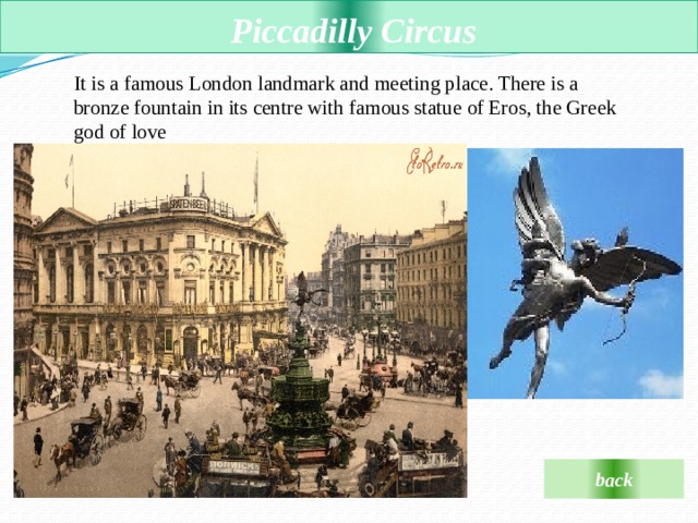  Piccadilly Circus It is a famous London landmark and meeting place. There is a bronze fountain in its сentre with famous statue of Eros, the Greek god of love  back 