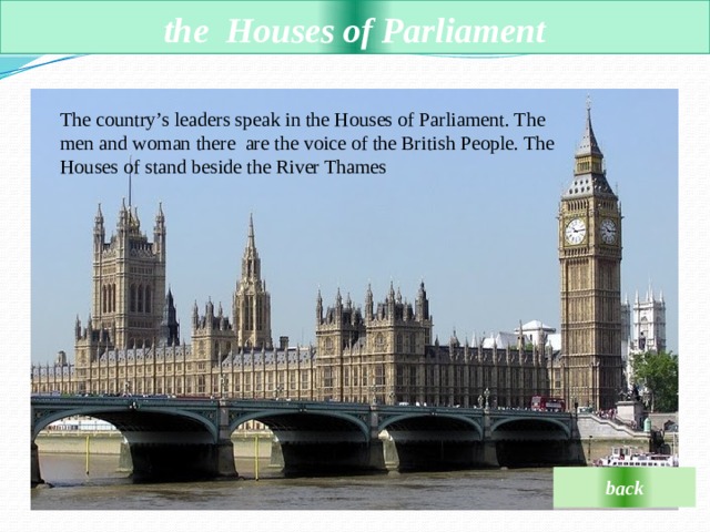  the  Houses of Parliament   The country’s leaders speak in the Houses of Parliament. The men and woman there are the voice of the British People. The Houses of stand beside the River Thames back 