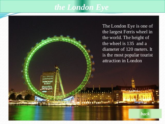  the London Eye    The London Eye is one of the largest Ferris wheel in the world. The height of the wheel is 135 and a diameter of 120 meters. It is the most popular tourist attraction in London back 