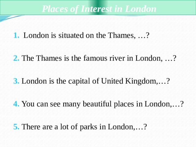  Places of Interest in London  1. London is situated on the Thames, …?  2. The Thames is the famous river in London, …?  3. London is the capital of United Kingdom,…?  4. You can see many beautiful places in London,…?  5. There are a lot of parks in London,…? 