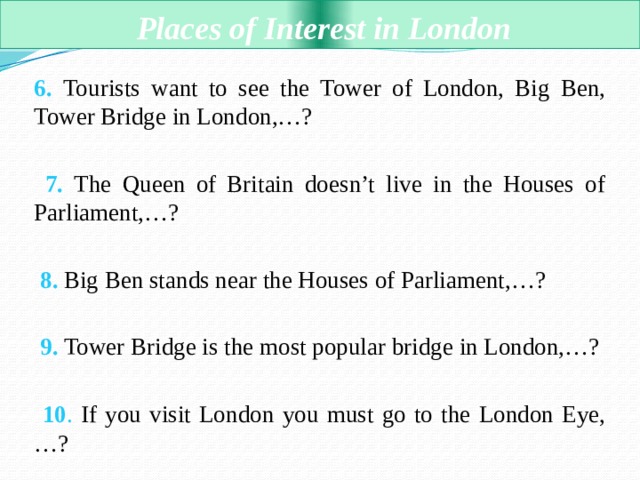  Places of Interest in London 6. Tourists want to see the Tower of London, Big Ben, Tower Bridge in London,…?  7. The Queen of Britain doesn’t live in the Houses of Parliament,…?  8. Big Ben stands near the Houses of Parliament,…?  9. Tower Bridge is the most popular bridge in London,…?  10 . If you visit London you must go to the London Eye,…? 