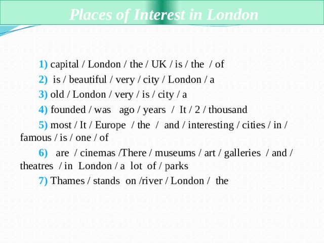  Places of Interest in London  1) capital / London / the / UK / is / the  / of     2)  is / beautiful / very / city / London / a   3) old / London / very / is / city / a       4) founded / was  ago / years  / It / 2 / thousand  5) most / It / Europe  / the  /  and / interesting / cities / in / famous / is / one / of  6)   are  / cinemas /There / museums / art / galleries  / and / theatres  / in  London / a  lot  of / parks  7) Thames / stands  on /river / London / the    