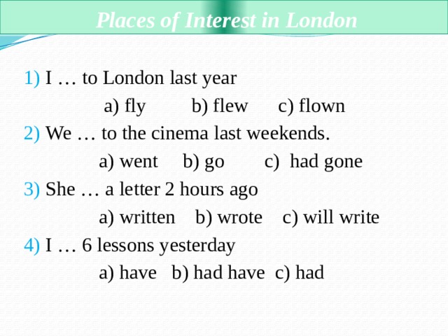  Places of Interest in London 1) I … to London last year  a) fly b) flew c) flown 2) We … to the cinema last weekends.  a) went b) go c) had gone 3) She … a letter 2 hours ago  a) written b) wrote c) will write 4) I … 6 lessons yesterday  a) have b) had have c) had 