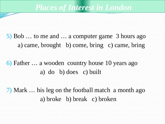  Places of Interest in London 5) Bob … to me and … a computer game 3 hours ago  a) came, brought b) come, bring c) came, bring 6) Father … a wooden country house 10 years ago  a) do b) does c) built 7) Mark … his leg on the football match a month ago  a) broke b) break c) broken 