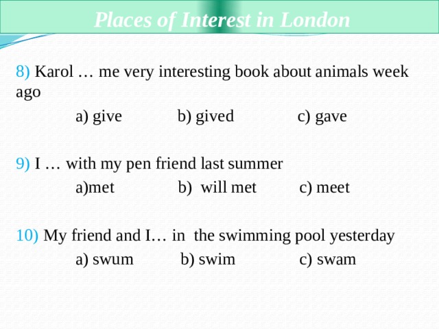  Places of Interest in London 8) Karol … me very interesting book about animals week ago  a) give b) gived c) gave 9) I … with my pen friend last summer  a)met b) will met c) meet 10) My friend and I… in the swimming pool yesterday  a) swum b) swim c) swam 