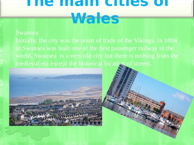 The main cities of Wales   Swansea  Initially, the city was the point of trade of the Vikings. In 1804 in Swansea was built one of the first passenger railway in the world. Swansea is a very old city but there is nothing from the medieval era except the historical location of streets. 