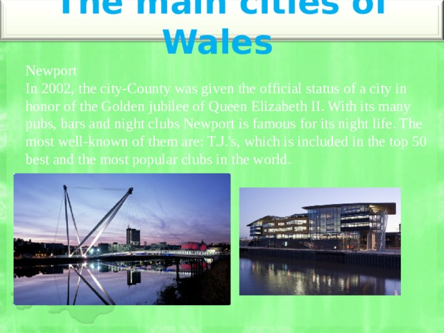 The main cities of Wales   Newport  In 2002, the city-County was given the official status of a city in honor of the Golden jubilee of Queen Elizabeth II. With its many pubs, bars and night clubs Newport is famous for its night life. The most well-known of them are: T.J.'s, which is included in the top 50 best and the most popular clubs in the world.   