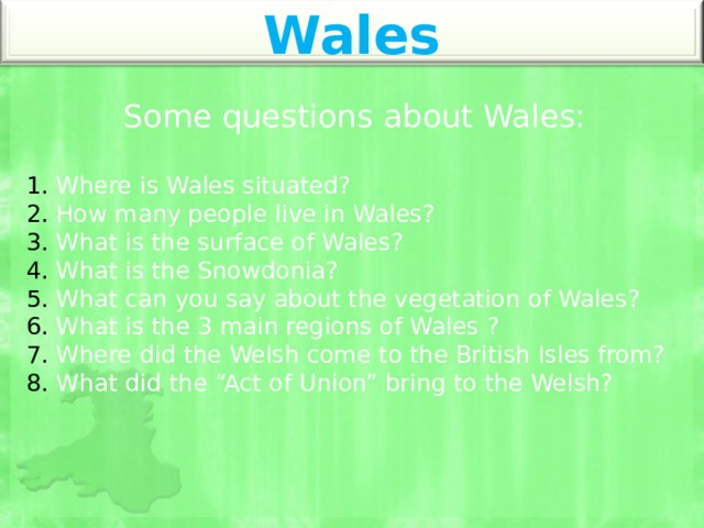 Wales Some questions about Wales:  Where is Wales situated?  How many people live in Wales?  What is the surface of Wales?  What is the Snowdonia?  What can you say about the vegetation of Wales?  What is the 3 main regions of Wales ?  Where did the Welsh come to the British Isles from?  What did the “Act of Union” bring to the Welsh? 