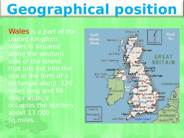 Geographical position Wales  is a part of the United Kingdom. Wales is situated along the western side of the island that juts out into the sea in the form of a rectangle about 120 miles long and 60 miles wide. It occupies the territory about 17.000 sq.miles. 