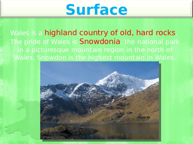 Surface Wales is a highland country of old, hard rocks . The pride of Wales is Snowdonia , the national park in a picturesque mountain region in the north of Wales. Snowdon is the highest mountain in Wales. 