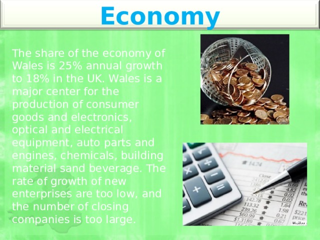 Economy The share of the economy of Wales is 25% annual growth to 18% in the UK. Wales is a major center for the production of consumer goods and electronics, optical and electrical equipment, auto parts and engines, chemicals, building material sand beverage. The rate of growth of new enterprises are too low, and the number of closing companies is too large. 