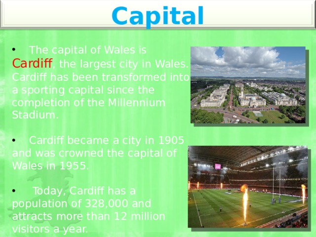 Capital  The capital of Wales is Cardiff , the largest city in Wales. Cardiff has been transformed into a sporting capital since the completion of the Millennium Stadium.  Cardiff became a city in 1905 and was crowned the capital of Wales in 1955.  Today, Cardiff has a population of 328,000 and attracts more than 12 million visitors a year. 