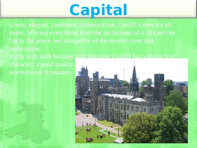 Capital Lively, elegant, confident, cosmopolitan, Cardiff caters for all tastes, offering everything from the excitement of a vibrant city life to the peace and tranquility of the nearby coast and countryside. A city with both heritage and ambition Cardiff has a distinctive character, a good quality of life, and a growing national and international reputation. 