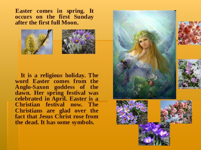 Easter comes in spring. It occurs on the first Sunday after the first full Moon.      It is a religious holiday. The word Easter comes from the Anglo-Saxon goddess of the dawn. Her spring festival was celebrated in April. Easter is a Christian festival now. The Christians are glad over the fact that Jesus Christ rose from the dead. It has some symbols .  