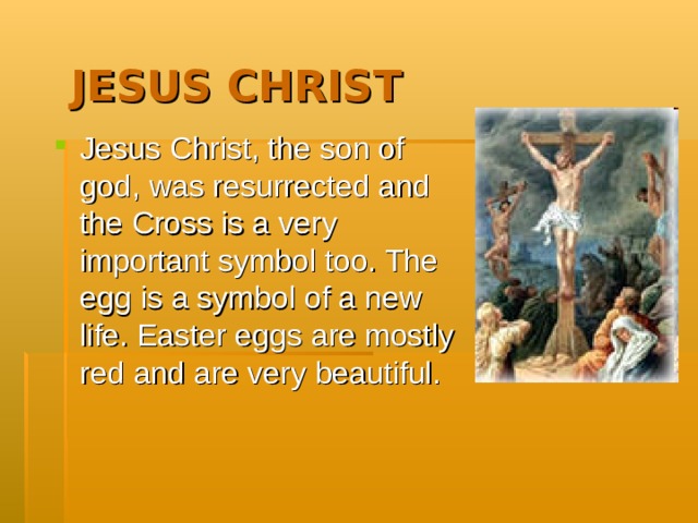  JESUS CHRIST Jesus Christ, the son of god, was resurrected and the Cross is a very important symbol too. The egg is a symbol of a new life. Easter eggs are mostly red and are very beautiful.  