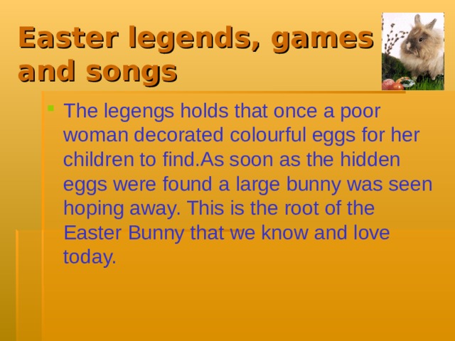 Easter legends, games and songs The legengs holds that once a poor woman decorated colourful eggs for her children to find.As soon as the hidden eggs were found a large bunny was seen hoping away. This is the root of the Easter Bunny that we know and love today.  