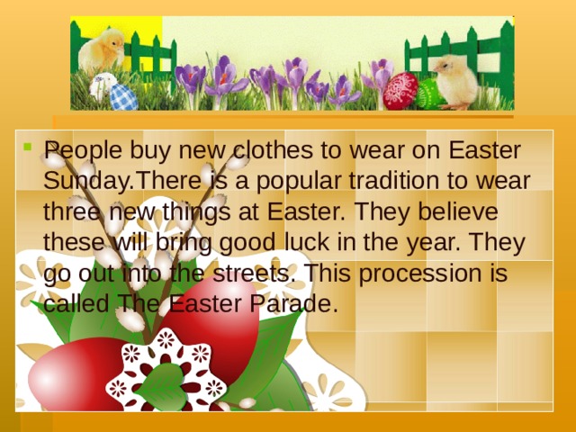 People buy new clothes to wear on Easter Sunday. There is a popular tradition to wear three new things at Easter. They believe these will bring good luck in the year. They go out into the streets. This procession is called The Easter Parade. 7 