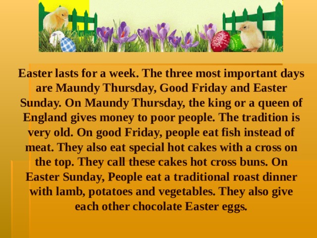 Easter lasts for a week. The three most important days are Maundy Thursday, Good Friday and Easter Sunday. On Maundy Thursday, the king or a queen of England gives money to poor people. The tradition is very old. On good Friday, people eat fish instead of meat. They also eat special hot cakes with a cross on the top. They call these cakes hot cross buns. On Easter Sunday, People eat a traditional roast dinner with lamb, potatoes and vegetables. They also give each other chocolate Easter eggs.    