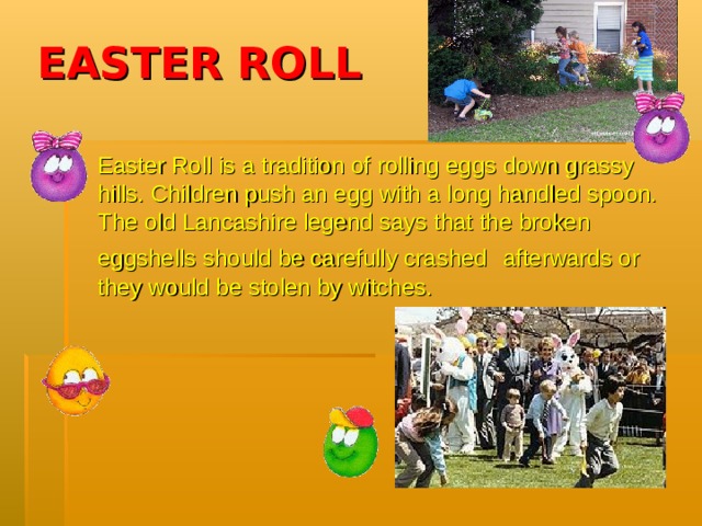 EASTER ROLL Easter Roll is a tradition of rolling eggs down grassy hills. Children push an egg with a long handled spoon. The old Lancashire legend says that the broken eggshells should be carefully crashed  afterwards or they would be stolen by witches.  