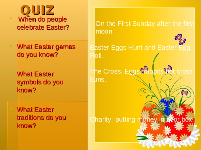 QUIZ  On the First Sunday after the first moon. Easter Eggs Hunt and Easter Egg Roll. The Cross, Eggs, rabbits hot cross bun s. Charity- putting money in poor box.  When do people celebrate Easter? What Easter games do you know? What Easter symbols do you know? What Easter traditions do you know?  