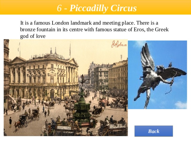  6 - Piccadilly Circus It is a famous London landmark and meeting place. There is a bronze fountain in its сentre with famous statue of Eros, the Greek god of love  Back 