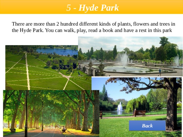  5 - Hyde Park  There are more than 2 hundred different kinds of plants, flowers and trees in the Hyde Park. You can walk, play, read a book and have a rest in this park Back 
